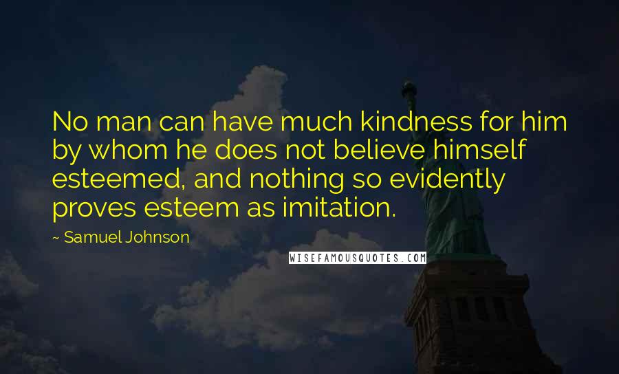 Samuel Johnson Quotes: No man can have much kindness for him by whom he does not believe himself esteemed, and nothing so evidently proves esteem as imitation.