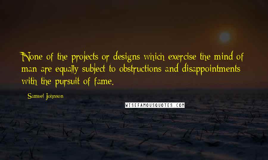 Samuel Johnson Quotes: None of the projects or designs which exercise the mind of man are equally subject to obstructions and disappointments with the pursuit of fame.