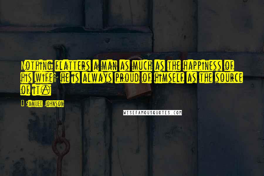 Samuel Johnson Quotes: Nothing flatters a man as much as the happiness of his wife; he is always proud of himself as the source of it.