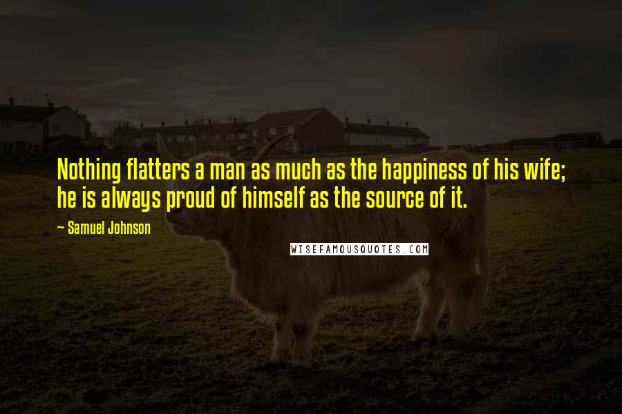 Samuel Johnson Quotes: Nothing flatters a man as much as the happiness of his wife; he is always proud of himself as the source of it.