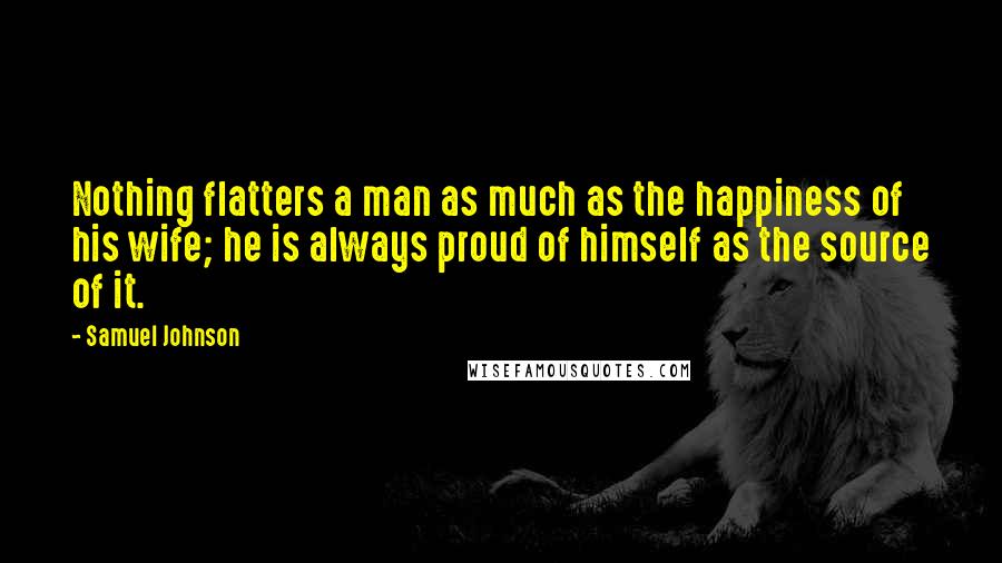 Samuel Johnson Quotes: Nothing flatters a man as much as the happiness of his wife; he is always proud of himself as the source of it.