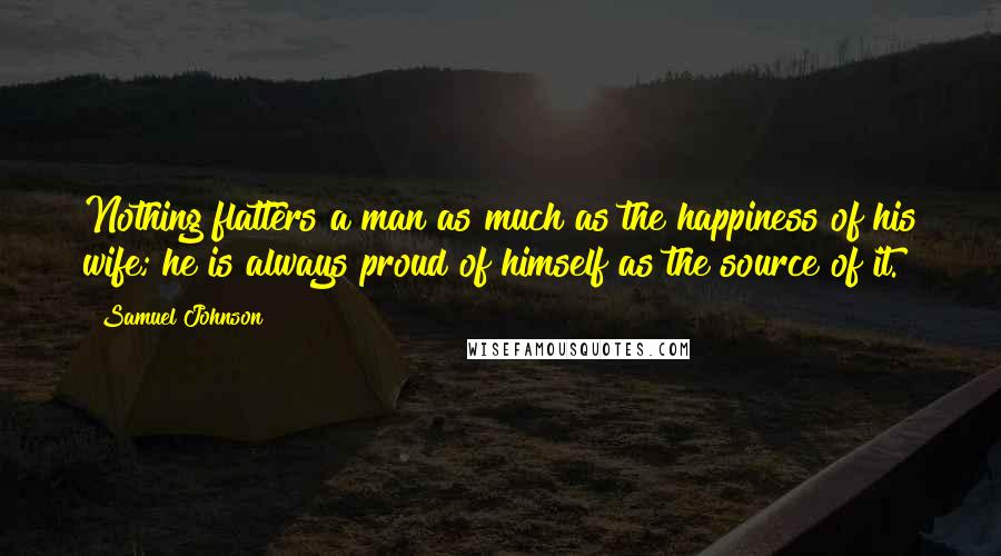 Samuel Johnson Quotes: Nothing flatters a man as much as the happiness of his wife; he is always proud of himself as the source of it.