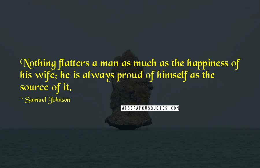 Samuel Johnson Quotes: Nothing flatters a man as much as the happiness of his wife; he is always proud of himself as the source of it.