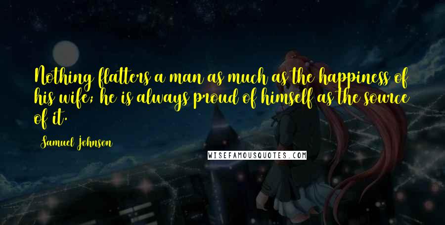 Samuel Johnson Quotes: Nothing flatters a man as much as the happiness of his wife; he is always proud of himself as the source of it.