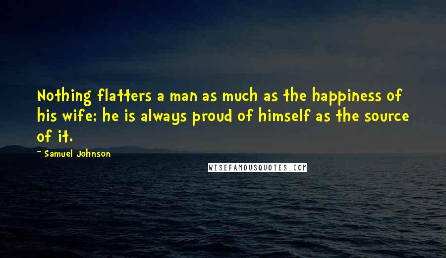 Samuel Johnson Quotes: Nothing flatters a man as much as the happiness of his wife; he is always proud of himself as the source of it.