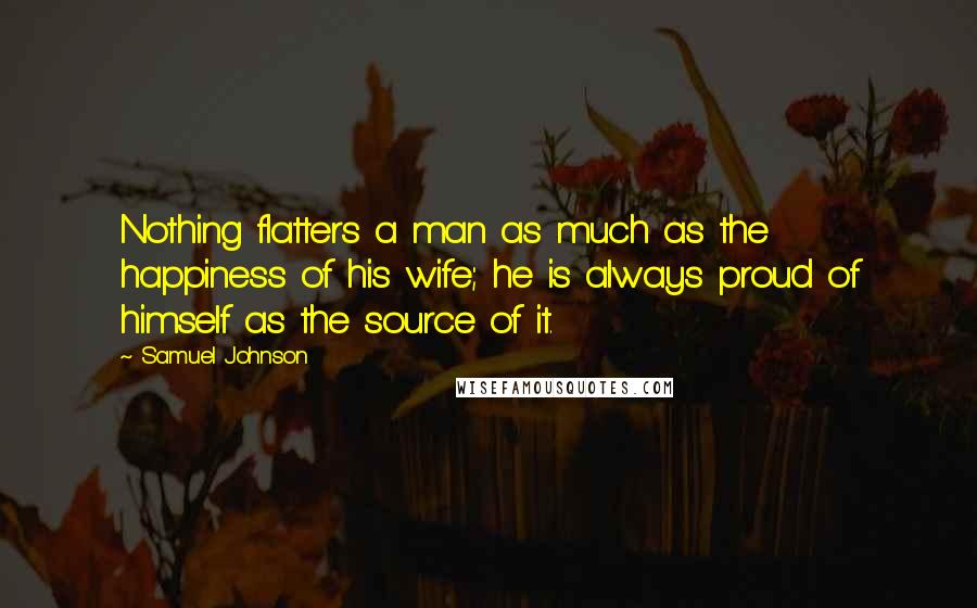 Samuel Johnson Quotes: Nothing flatters a man as much as the happiness of his wife; he is always proud of himself as the source of it.