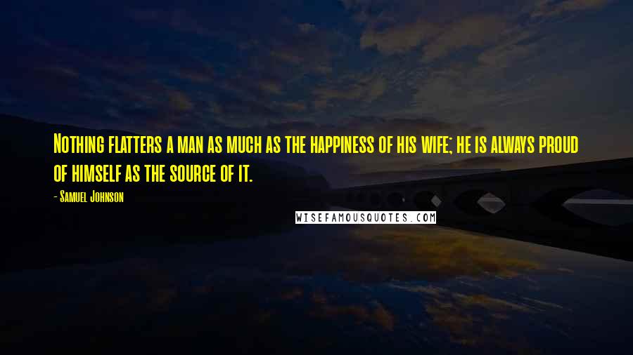 Samuel Johnson Quotes: Nothing flatters a man as much as the happiness of his wife; he is always proud of himself as the source of it.