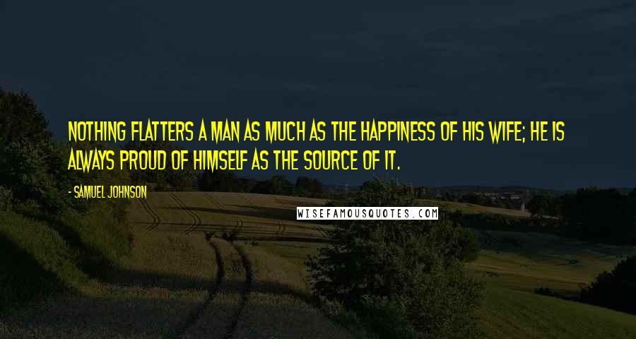 Samuel Johnson Quotes: Nothing flatters a man as much as the happiness of his wife; he is always proud of himself as the source of it.