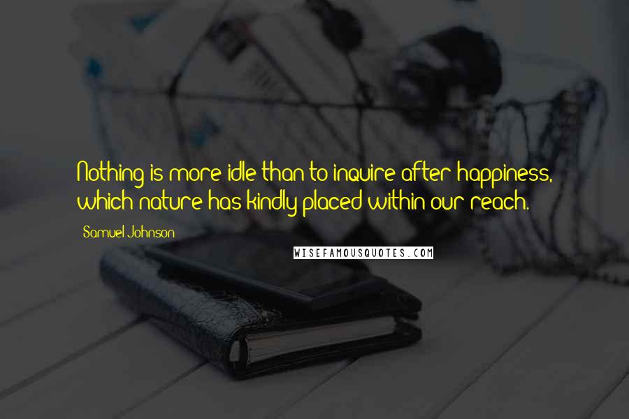 Samuel Johnson Quotes: Nothing is more idle than to inquire after happiness, which nature has kindly placed within our reach.