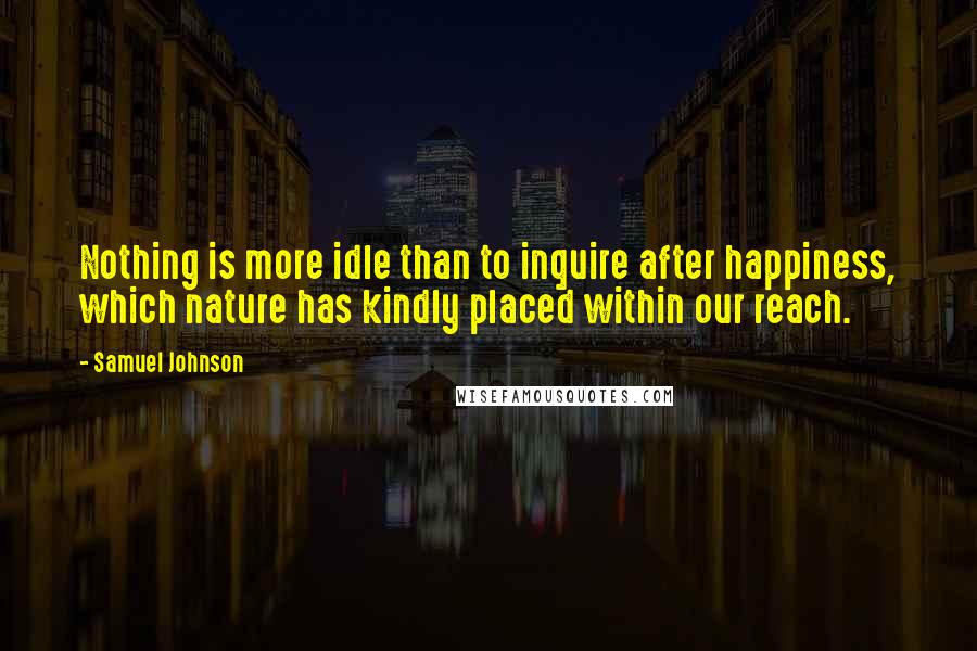 Samuel Johnson Quotes: Nothing is more idle than to inquire after happiness, which nature has kindly placed within our reach.