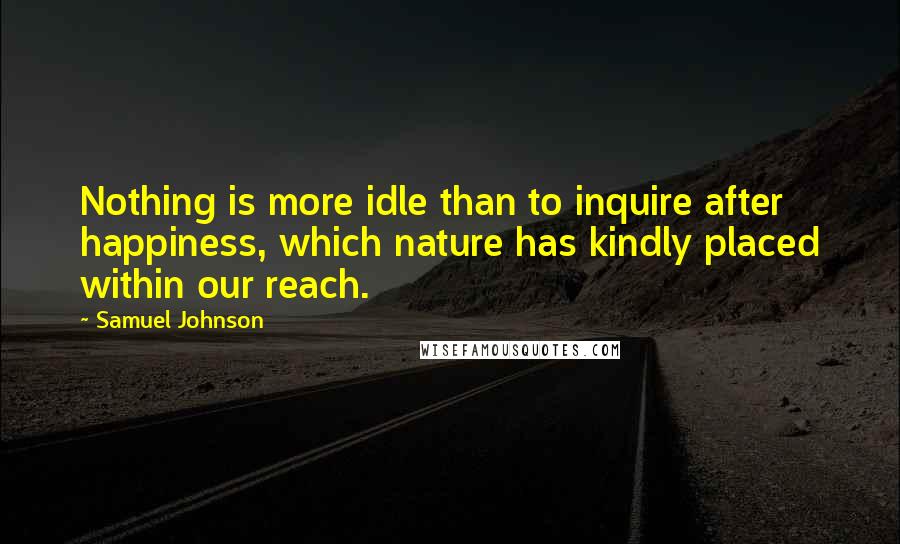 Samuel Johnson Quotes: Nothing is more idle than to inquire after happiness, which nature has kindly placed within our reach.