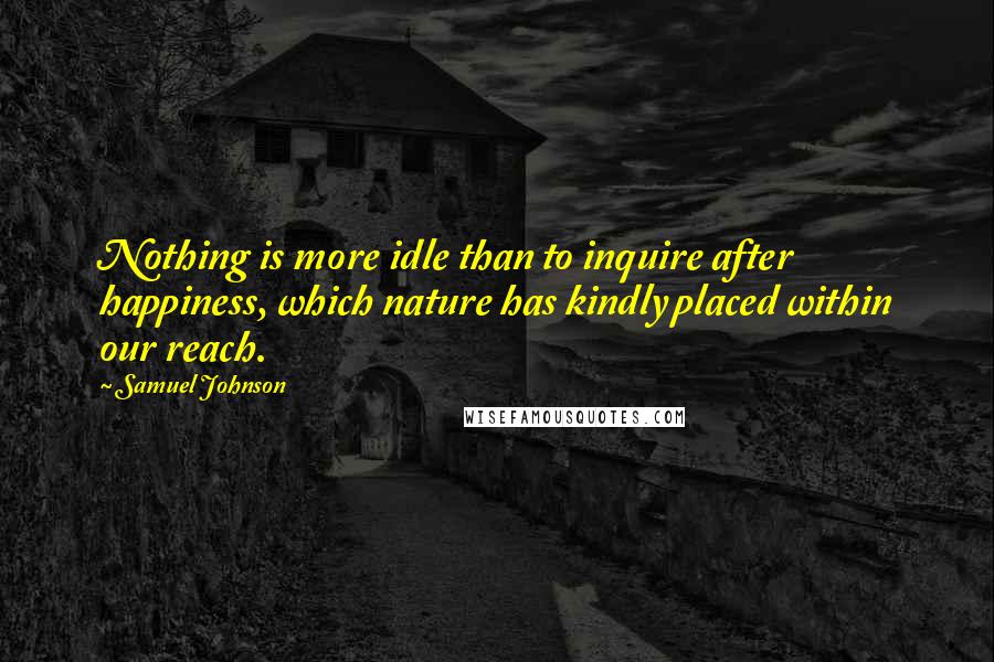 Samuel Johnson Quotes: Nothing is more idle than to inquire after happiness, which nature has kindly placed within our reach.