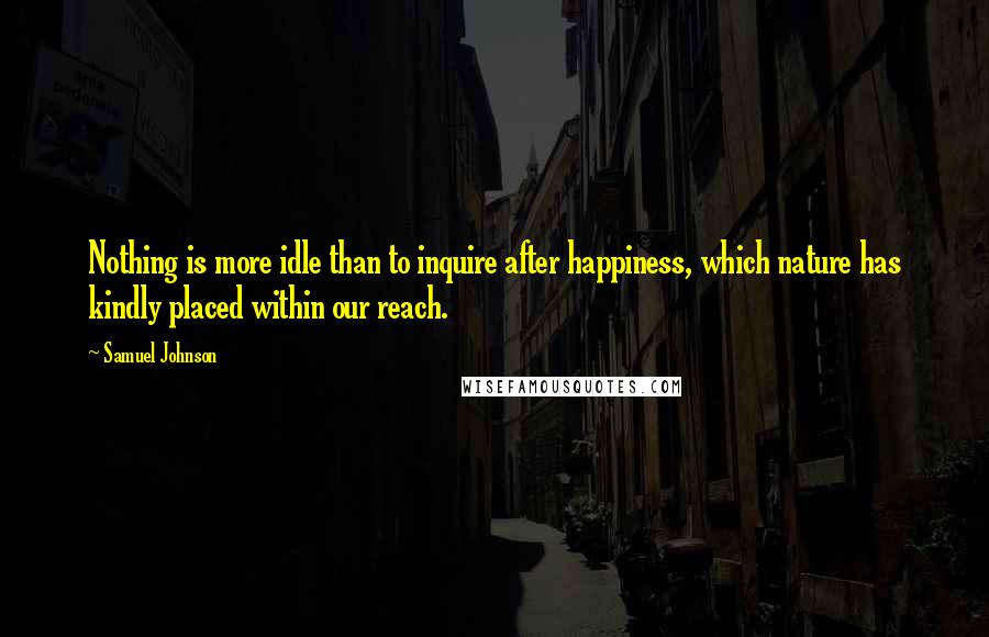 Samuel Johnson Quotes: Nothing is more idle than to inquire after happiness, which nature has kindly placed within our reach.