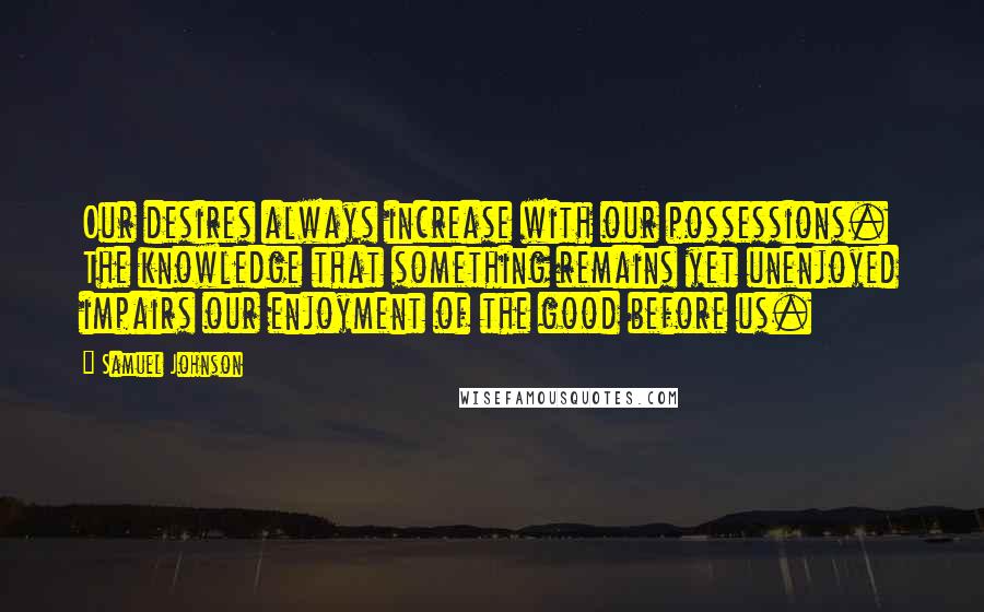 Samuel Johnson Quotes: Our desires always increase with our possessions. The knowledge that something remains yet unenjoyed impairs our enjoyment of the good before us.
