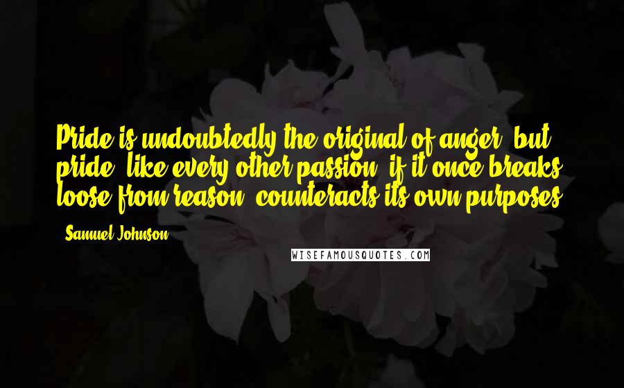 Samuel Johnson Quotes: Pride is undoubtedly the original of anger; but pride, like every other passion, if it once breaks loose from reason, counteracts its own purposes.