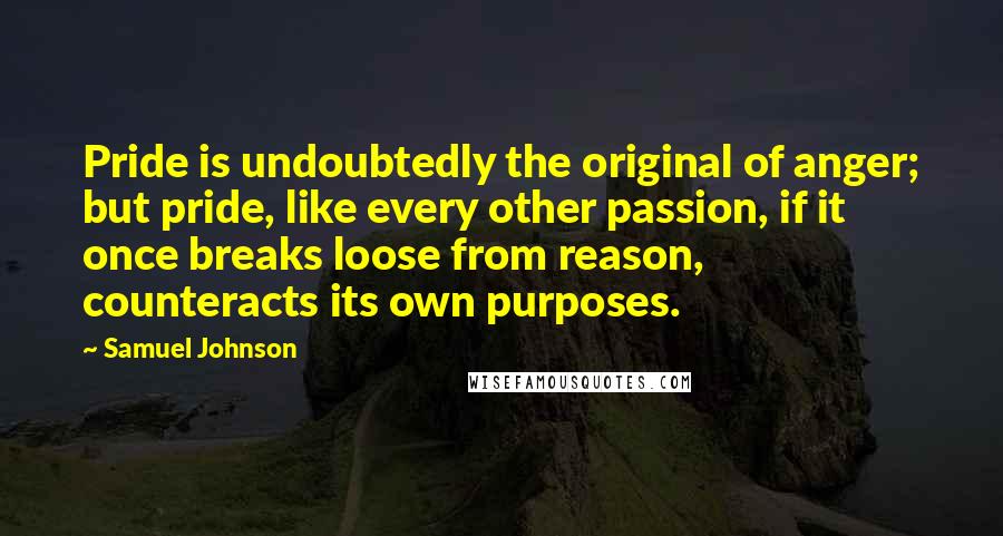 Samuel Johnson Quotes: Pride is undoubtedly the original of anger; but pride, like every other passion, if it once breaks loose from reason, counteracts its own purposes.