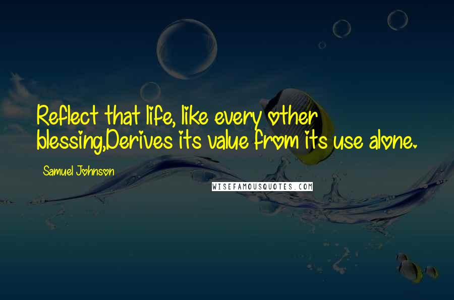 Samuel Johnson Quotes: Reflect that life, like every other blessing,Derives its value from its use alone.