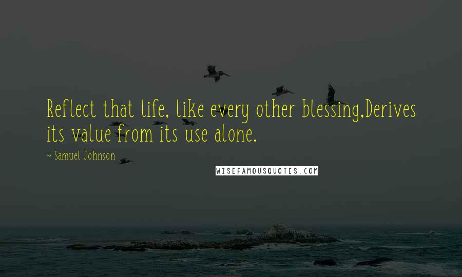Samuel Johnson Quotes: Reflect that life, like every other blessing,Derives its value from its use alone.