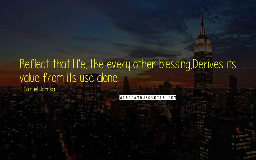 Samuel Johnson Quotes: Reflect that life, like every other blessing,Derives its value from its use alone.