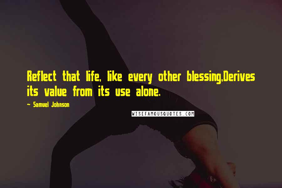Samuel Johnson Quotes: Reflect that life, like every other blessing,Derives its value from its use alone.