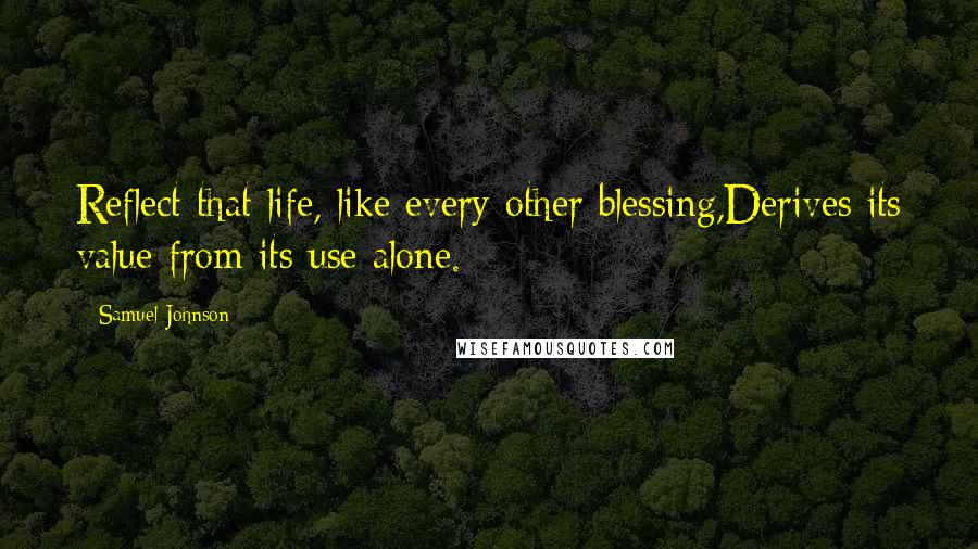 Samuel Johnson Quotes: Reflect that life, like every other blessing,Derives its value from its use alone.