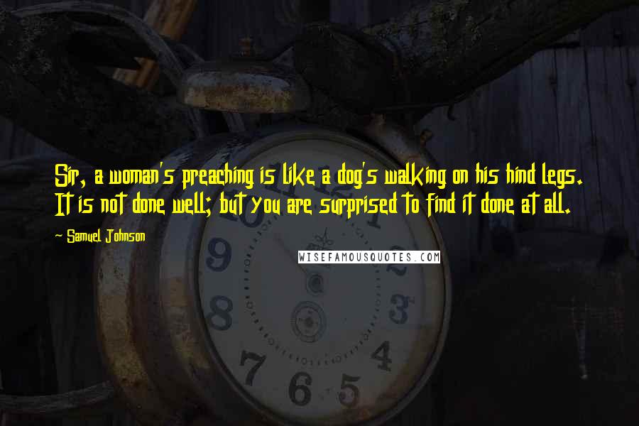Samuel Johnson Quotes: Sir, a woman's preaching is like a dog's walking on his hind legs. It is not done well; but you are surprised to find it done at all.