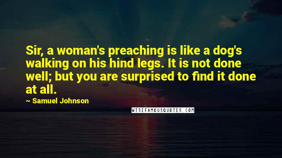 Samuel Johnson Quotes: Sir, a woman's preaching is like a dog's walking on his hind legs. It is not done well; but you are surprised to find it done at all.