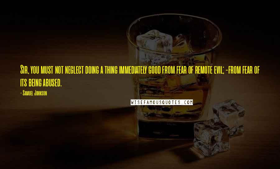 Samuel Johnson Quotes: Sir, you must not neglect doing a thing immediately good from fear of remote evil; -from fear of its being abused.