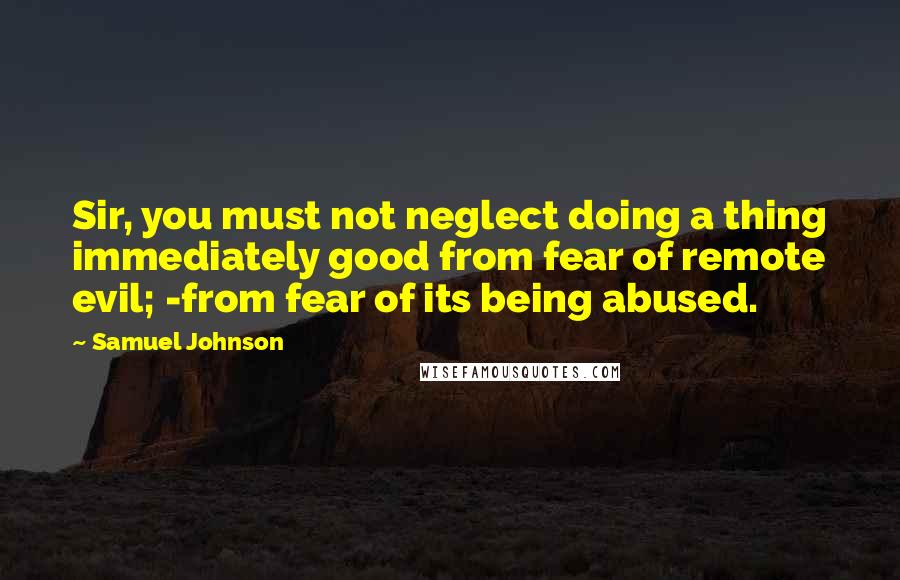 Samuel Johnson Quotes: Sir, you must not neglect doing a thing immediately good from fear of remote evil; -from fear of its being abused.