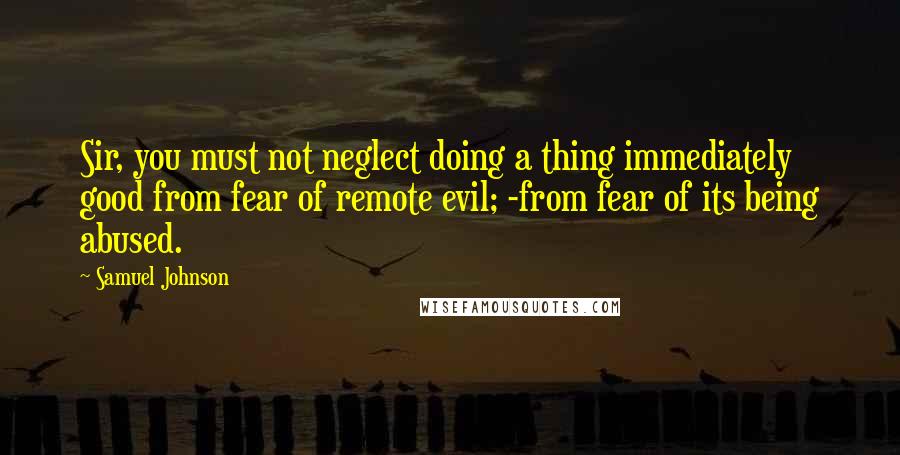 Samuel Johnson Quotes: Sir, you must not neglect doing a thing immediately good from fear of remote evil; -from fear of its being abused.