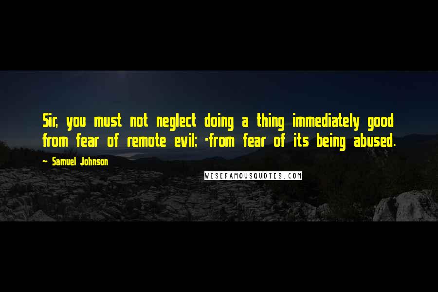 Samuel Johnson Quotes: Sir, you must not neglect doing a thing immediately good from fear of remote evil; -from fear of its being abused.