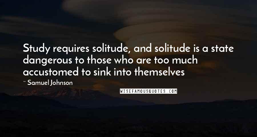Samuel Johnson Quotes: Study requires solitude, and solitude is a state dangerous to those who are too much accustomed to sink into themselves