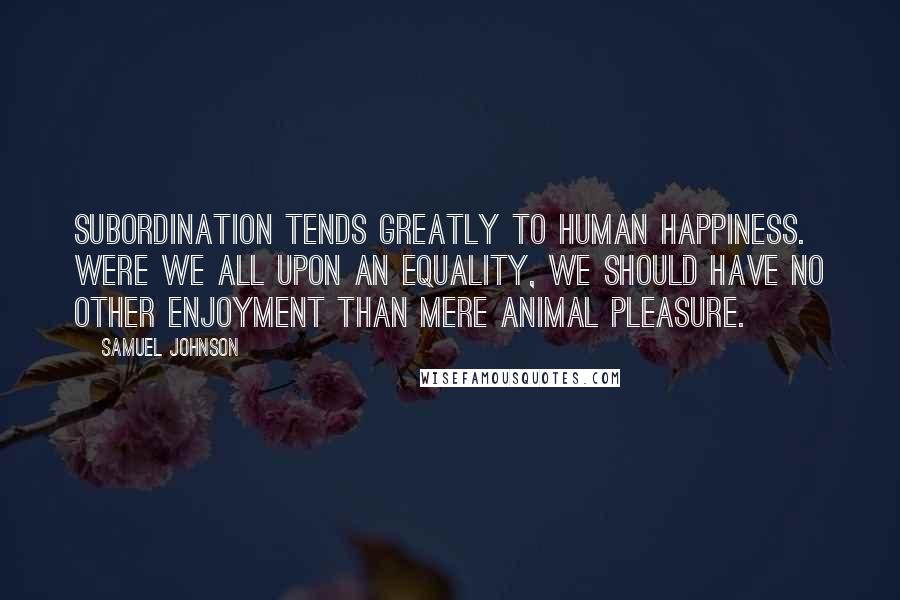 Samuel Johnson Quotes: Subordination tends greatly to human happiness. Were we all upon an equality, we should have no other enjoyment than mere animal pleasure.
