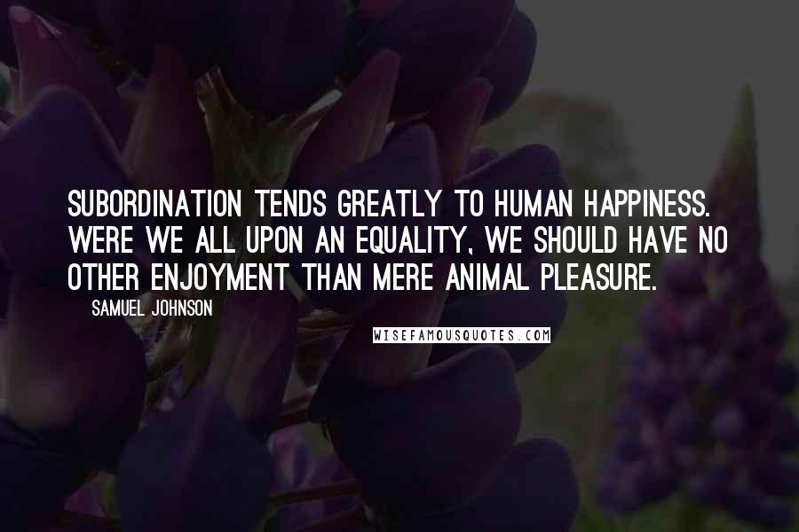 Samuel Johnson Quotes: Subordination tends greatly to human happiness. Were we all upon an equality, we should have no other enjoyment than mere animal pleasure.