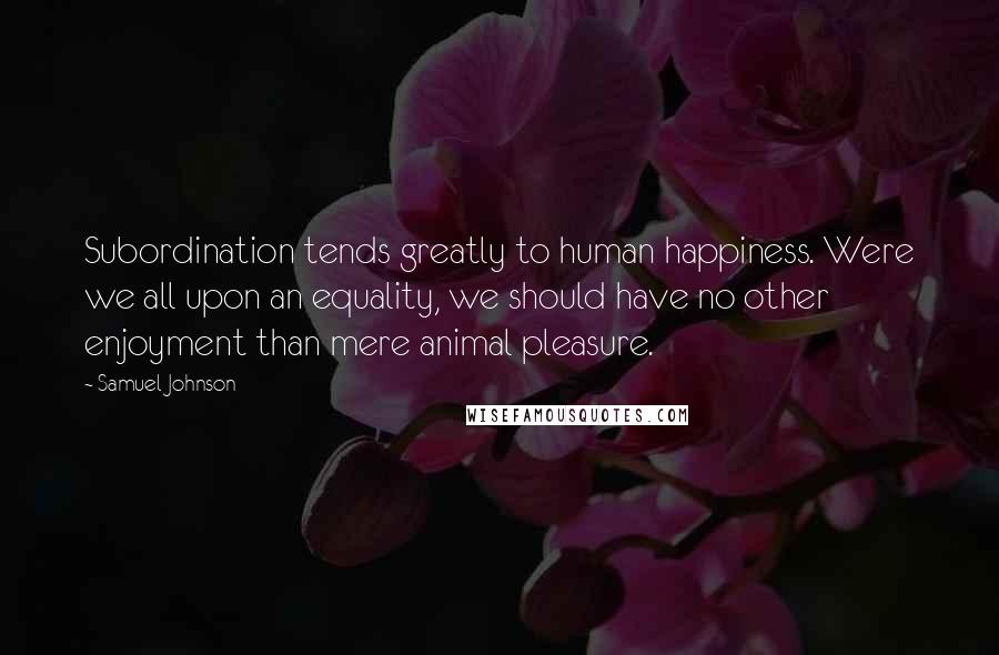 Samuel Johnson Quotes: Subordination tends greatly to human happiness. Were we all upon an equality, we should have no other enjoyment than mere animal pleasure.