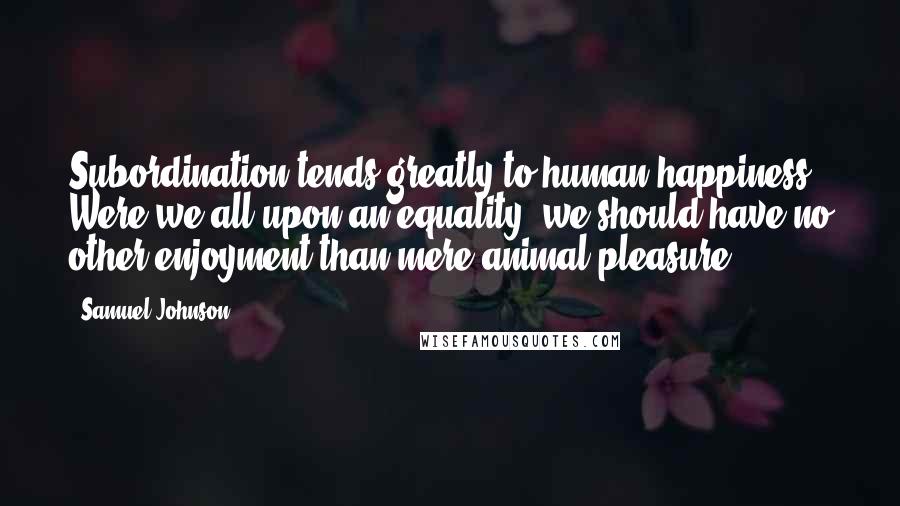 Samuel Johnson Quotes: Subordination tends greatly to human happiness. Were we all upon an equality, we should have no other enjoyment than mere animal pleasure.