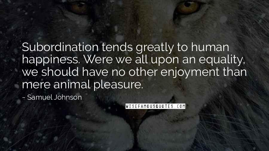 Samuel Johnson Quotes: Subordination tends greatly to human happiness. Were we all upon an equality, we should have no other enjoyment than mere animal pleasure.