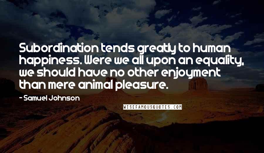 Samuel Johnson Quotes: Subordination tends greatly to human happiness. Were we all upon an equality, we should have no other enjoyment than mere animal pleasure.