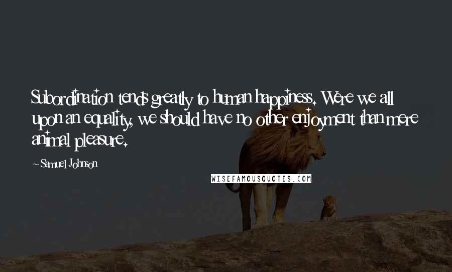 Samuel Johnson Quotes: Subordination tends greatly to human happiness. Were we all upon an equality, we should have no other enjoyment than mere animal pleasure.