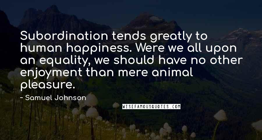 Samuel Johnson Quotes: Subordination tends greatly to human happiness. Were we all upon an equality, we should have no other enjoyment than mere animal pleasure.