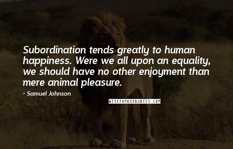 Samuel Johnson Quotes: Subordination tends greatly to human happiness. Were we all upon an equality, we should have no other enjoyment than mere animal pleasure.