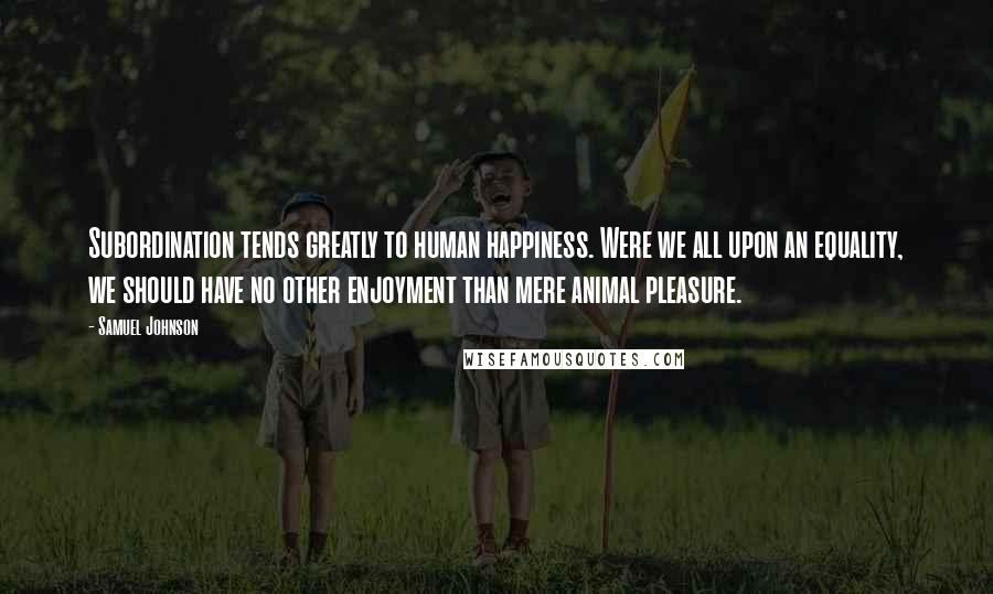 Samuel Johnson Quotes: Subordination tends greatly to human happiness. Were we all upon an equality, we should have no other enjoyment than mere animal pleasure.