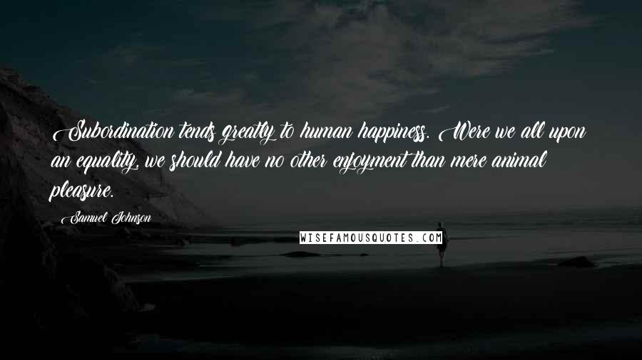 Samuel Johnson Quotes: Subordination tends greatly to human happiness. Were we all upon an equality, we should have no other enjoyment than mere animal pleasure.