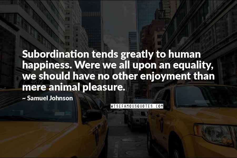 Samuel Johnson Quotes: Subordination tends greatly to human happiness. Were we all upon an equality, we should have no other enjoyment than mere animal pleasure.
