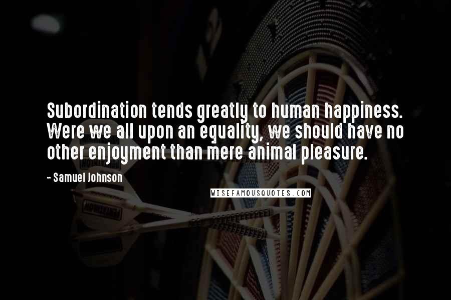 Samuel Johnson Quotes: Subordination tends greatly to human happiness. Were we all upon an equality, we should have no other enjoyment than mere animal pleasure.