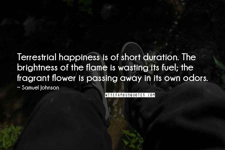 Samuel Johnson Quotes: Terrestrial happiness is of short duration. The brightness of the flame is wasting its fuel; the fragrant flower is passing away in its own odors.