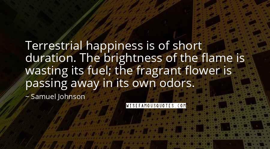 Samuel Johnson Quotes: Terrestrial happiness is of short duration. The brightness of the flame is wasting its fuel; the fragrant flower is passing away in its own odors.