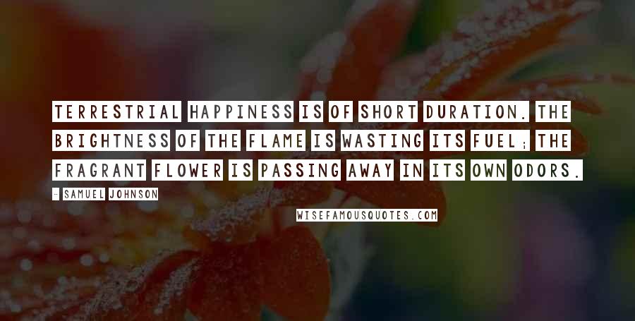 Samuel Johnson Quotes: Terrestrial happiness is of short duration. The brightness of the flame is wasting its fuel; the fragrant flower is passing away in its own odors.