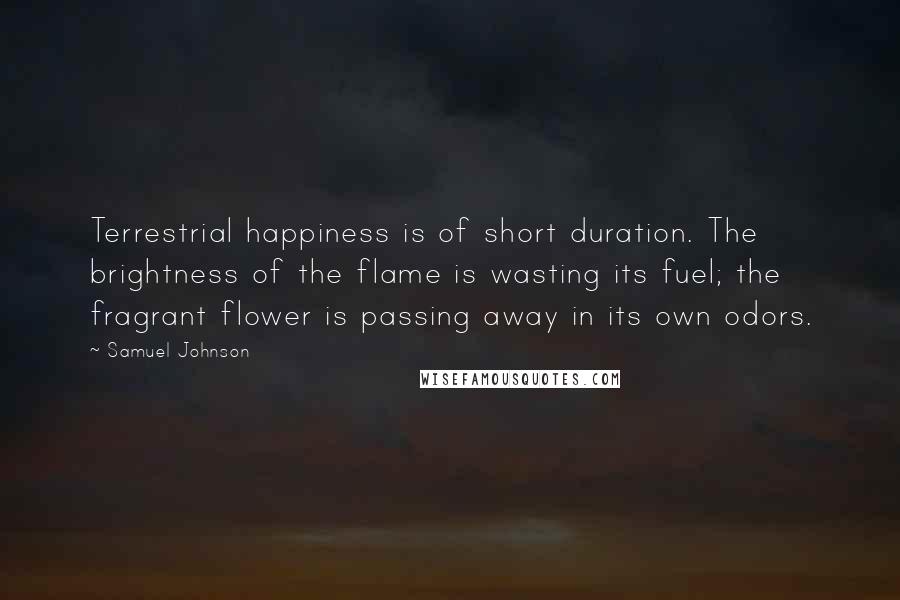 Samuel Johnson Quotes: Terrestrial happiness is of short duration. The brightness of the flame is wasting its fuel; the fragrant flower is passing away in its own odors.