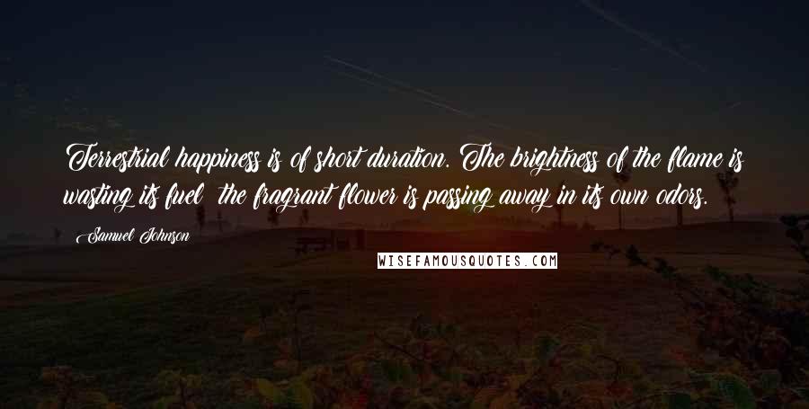 Samuel Johnson Quotes: Terrestrial happiness is of short duration. The brightness of the flame is wasting its fuel; the fragrant flower is passing away in its own odors.